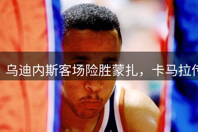 乌迪内斯客场险胜蒙扎，卡马拉传射建功